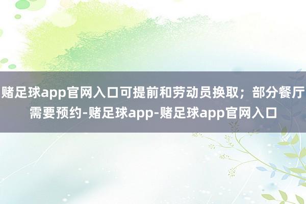 赌足球app官网入口可提前和劳动员换取;部分餐厅需要预约-赌足球app-赌足球app官网入口