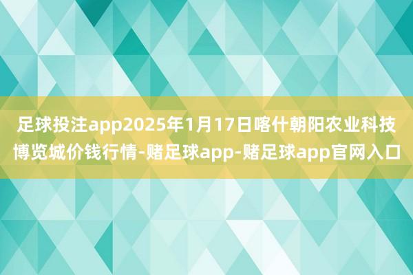 足球投注app2025年1月17日喀什朝阳农业科技博览城价钱行情-赌足球app-赌足球app官网入口