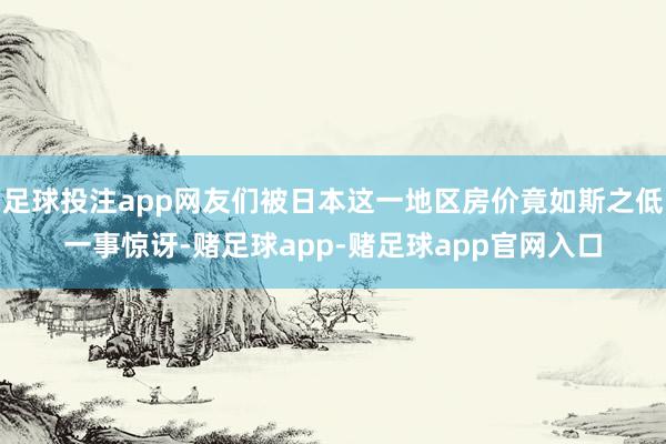 足球投注app网友们被日本这一地区房价竟如斯之低一事惊讶-赌足球app-赌足球app官网入口