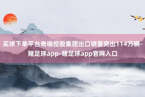买球下单平台奇瑞控股集团出口销量突出114万辆-赌足球app-赌足球app官网入口