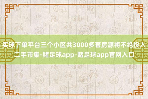 买球下单平台三个小区共3000多套房源将不绝投入二手市集-赌足球app-赌足球app官网入口