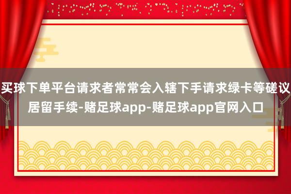 买球下单平台请求者常常会入辖下手请求绿卡等磋议居留手续-赌足球app-赌足球app官网入口