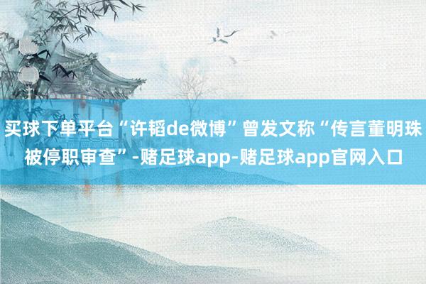 买球下单平台“许韬de微博”曾发文称“传言董明珠被停职审查”-赌足球app-赌足球app官网入口