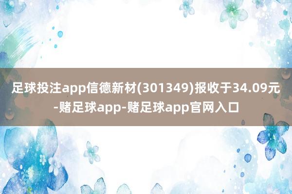 足球投注app信德新材(301349)报收于34.09元-赌足球app-赌足球app官网入口