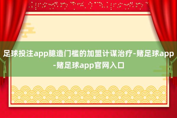 足球投注app臆造门槛的加盟计谋治疗-赌足球app-赌足球app官网入口