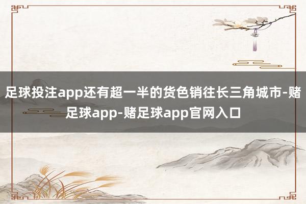 足球投注app还有超一半的货色销往长三角城市-赌足球app-赌足球app官网入口