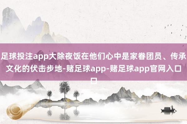 足球投注app大除夜饭在他们心中是家眷团员、传承文化的伏击步地-赌足球app-赌足球app官网入口