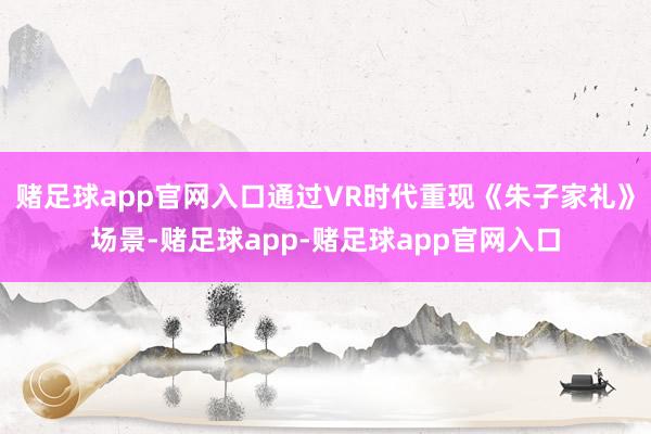 赌足球app官网入口通过VR时代重现《朱子家礼》场景-赌足球app-赌足球app官网入口