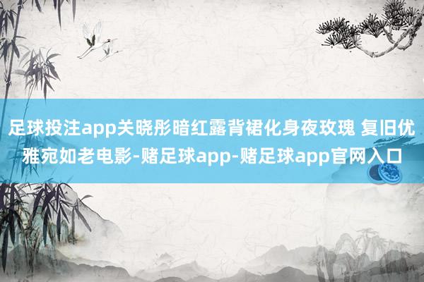 足球投注app关晓彤暗红露背裙化身夜玫瑰 复旧优雅宛如老电影-赌足球app-赌足球app官网入口