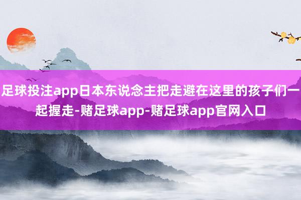 足球投注app日本东说念主把走避在这里的孩子们一起握走-赌足球app-赌足球app官网入口