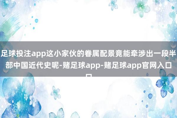 足球投注app这小家伙的眷属配景竟能牵涉出一段半部中国近代史呢-赌足球app-赌足球app官网入口
