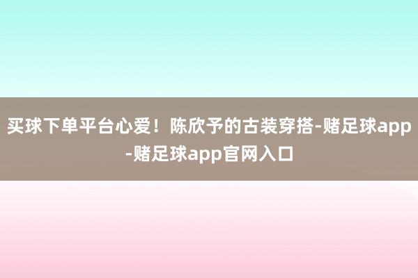 买球下单平台心爱！陈欣予的古装穿搭-赌足球app-赌足球app官网入口