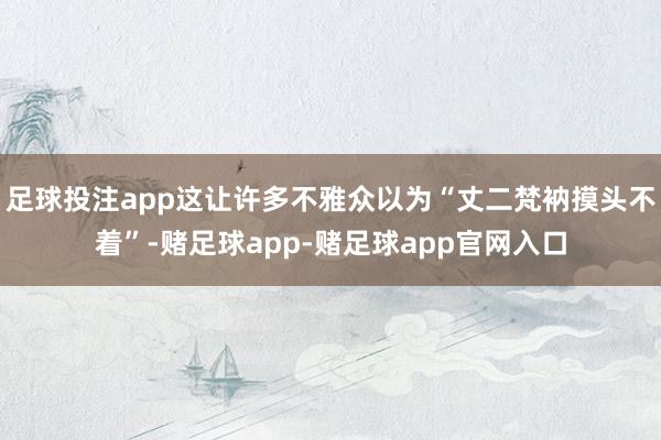 足球投注app这让许多不雅众以为“丈二梵衲摸头不着”-赌足球app-赌足球app官网入口