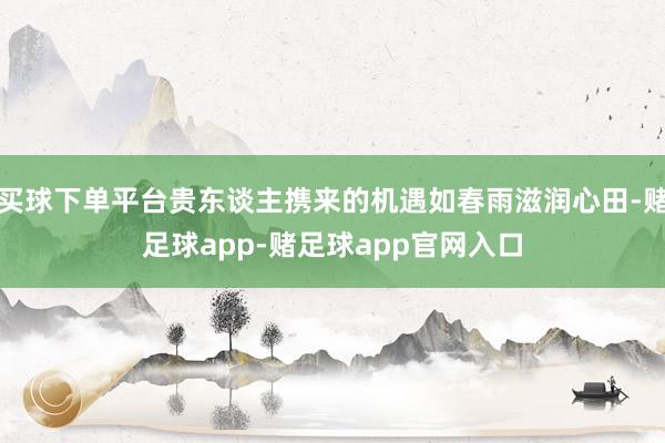 买球下单平台贵东谈主携来的机遇如春雨滋润心田-赌足球app-赌足球app官网入口
