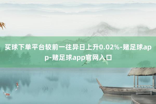 买球下单平台较前一往异日上升0.02%-赌足球app-赌足球app官网入口