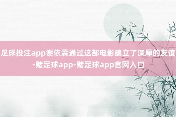 足球投注app谢依霖通过这部电影建立了深厚的友谊-赌足球app-赌足球app官网入口