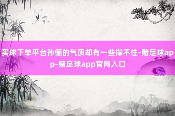 买球下单平台孙俪的气质却有一些撑不住-赌足球app-赌足球app官网入口