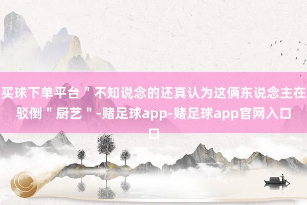 买球下单平台＂不知说念的还真认为这俩东说念主在驳倒＂厨艺＂-赌足球app-赌足球app官网入口
