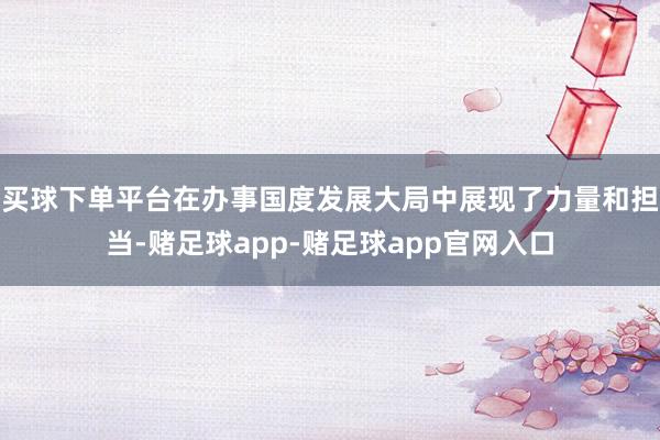 买球下单平台在办事国度发展大局中展现了力量和担当-赌足球app-赌足球app官网入口