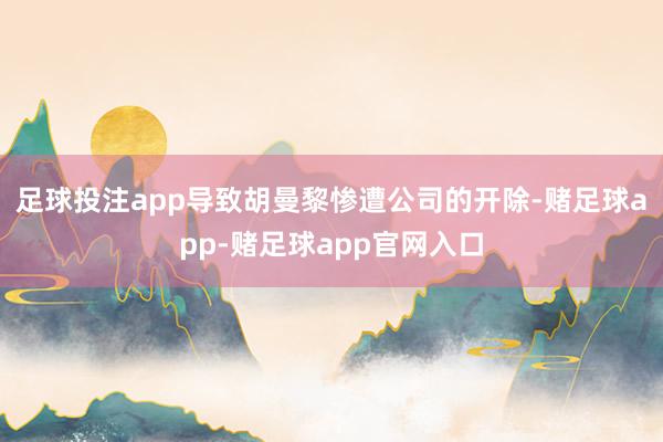足球投注app导致胡曼黎惨遭公司的开除-赌足球app-赌足球app官网入口