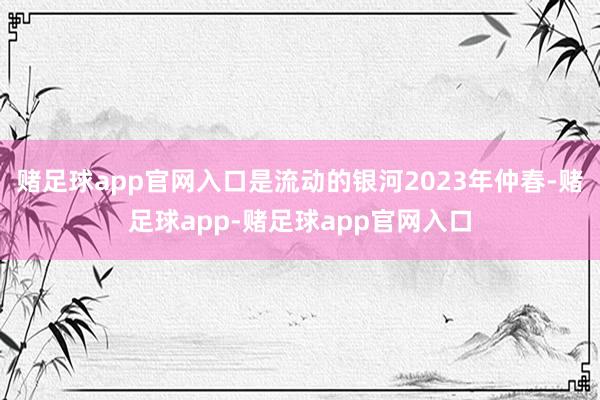 赌足球app官网入口是流动的银河2023年仲春-赌足球app-赌足球app官网入口