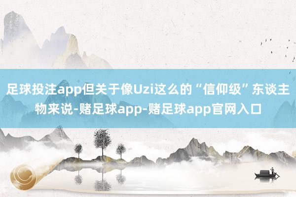 足球投注app但关于像Uzi这么的“信仰级”东谈主物来说-赌足球app-赌足球app官网入口