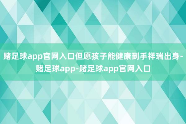赌足球app官网入口但愿孩子能健康到手祥瑞出身-赌足球app-赌足球app官网入口