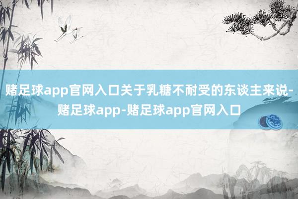 赌足球app官网入口关于乳糖不耐受的东谈主来说-赌足球app-赌足球app官网入口