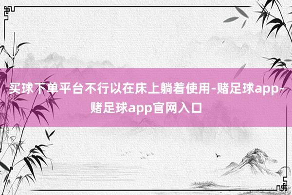 买球下单平台不行以在床上躺着使用-赌足球app-赌足球app官网入口