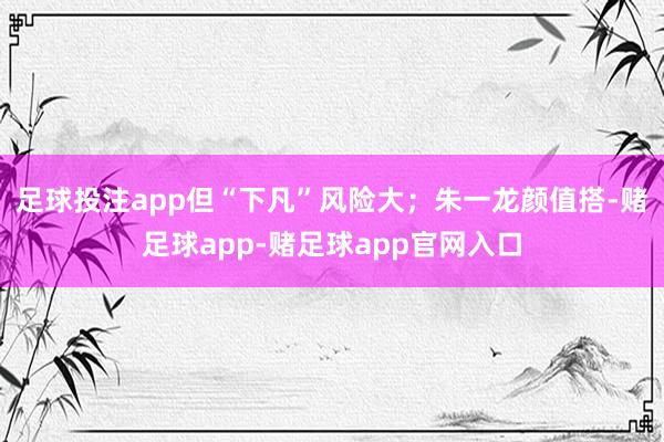 足球投注app但“下凡”风险大；朱一龙颜值搭-赌足球app-赌足球app官网入口
