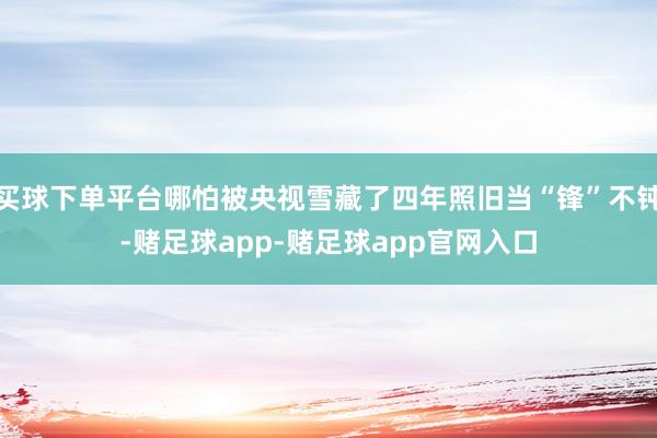 买球下单平台哪怕被央视雪藏了四年照旧当“锋”不钝-赌足球app-赌足球app官网入口