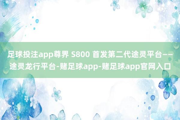足球投注app尊界 S800 首发第二代途灵平台——途灵龙行平台-赌足球app-赌足球app官网入口