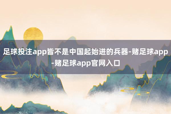 足球投注app皆不是中国起始进的兵器-赌足球app-赌足球app官网入口