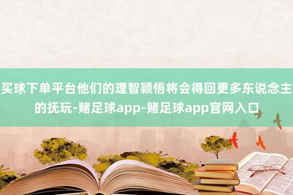 买球下单平台他们的理智颖悟将会得回更多东说念主的抚玩-赌足球app-赌足球app官网入口