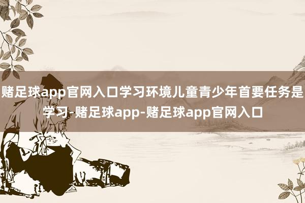 赌足球app官网入口学习环境儿童青少年首要任务是学习-赌足球app-赌足球app官网入口