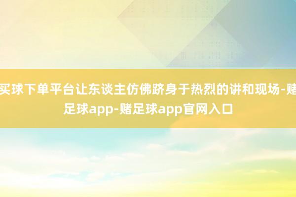 买球下单平台让东谈主仿佛跻身于热烈的讲和现场-赌足球app-赌足球app官网入口
