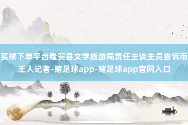 买球下单平台隆安县文学旅游局责任主谈主员告诉南王人记者-赌足球app-赌足球app官网入口