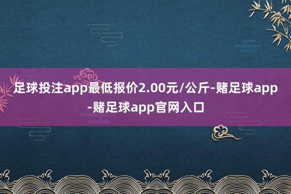 足球投注app最低报价2.00元/公斤-赌足球app-赌足球app官网入口