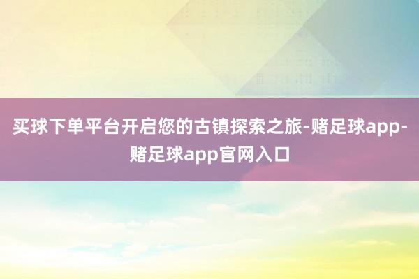 买球下单平台开启您的古镇探索之旅-赌足球app-赌足球app官网入口