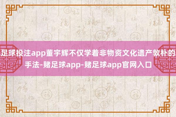 足球投注app董宇辉不仅学着非物资文化遗产敦朴的手法-赌足球app-赌足球app官网入口