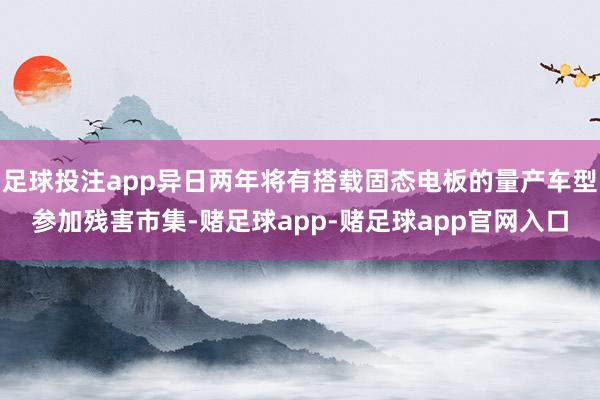 足球投注app异日两年将有搭载固态电板的量产车型参加残害市集-赌足球app-赌足球app官网入口
