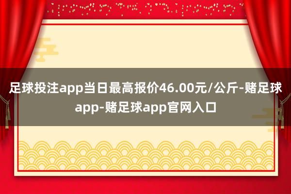 足球投注app当日最高报价46.00元/公斤-赌足球app-赌足球app官网入口