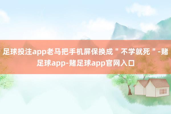 足球投注app老马把手机屏保换成＂不学就死＂-赌足球app-赌足球app官网入口