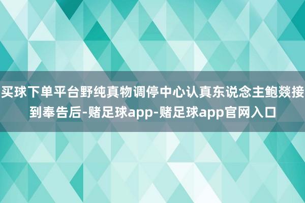 买球下单平台野纯真物调停中心认真东说念主鲍燚接到奉告后-赌足球app-赌足球app官网入口