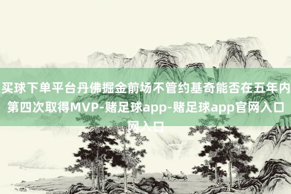 买球下单平台丹佛掘金前场不管约基奇能否在五年内第四次取得MVP-赌足球app-赌足球app官网入口