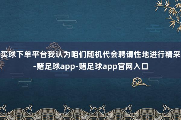 买球下单平台我认为咱们随机代会聘请性地进行精采-赌足球app-赌足球app官网入口