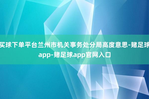 买球下单平台兰州市机关事务处分局高度意思-赌足球app-赌足球app官网入口