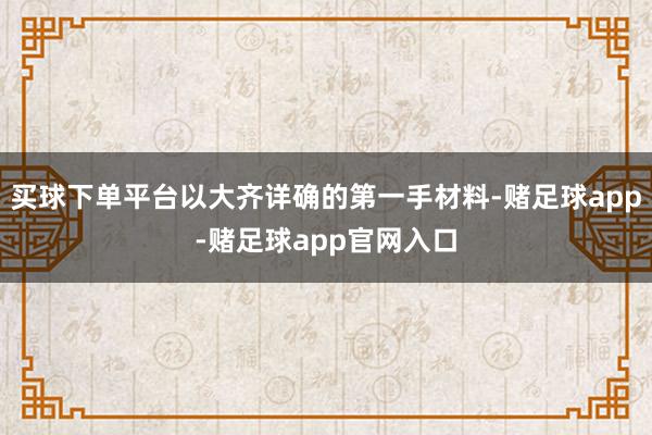 买球下单平台以大齐详确的第一手材料-赌足球app-赌足球app官网入口