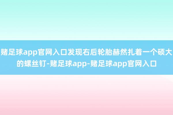 赌足球app官网入口发现右后轮胎赫然扎着一个硕大的螺丝钉-赌足球app-赌足球app官网入口
