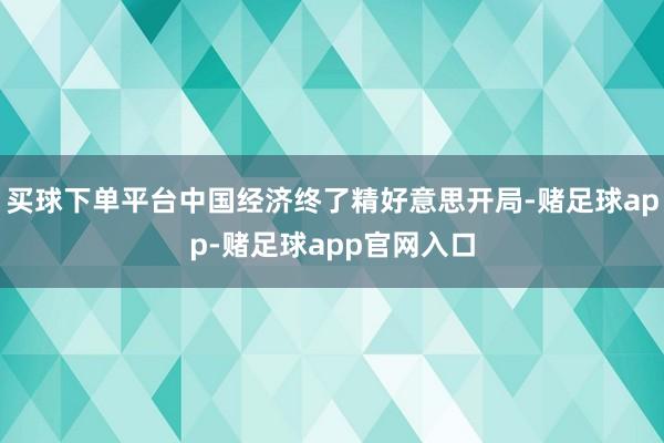 买球下单平台中国经济终了精好意思开局-赌足球app-赌足球app官网入口
